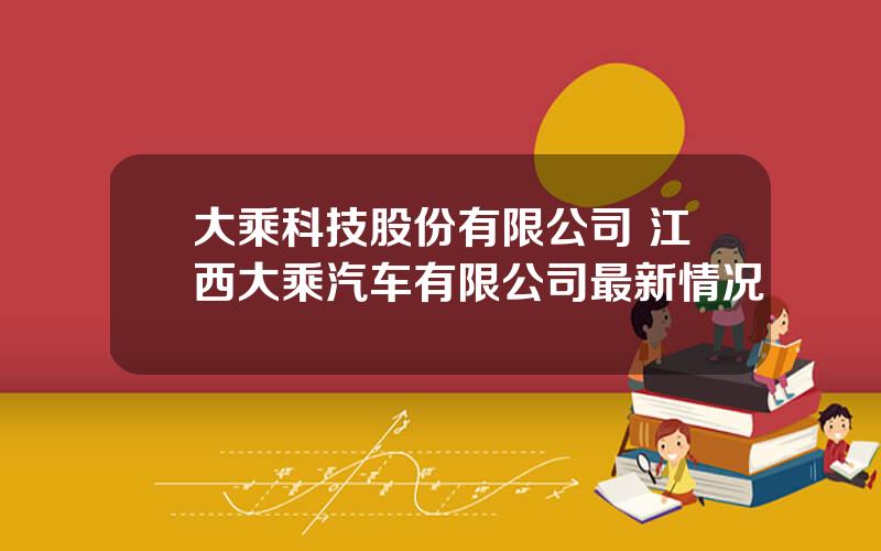 大乘科技股份有限公司 江西大乘汽车有限公司最新情况